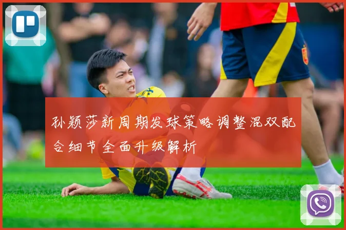孙颖莎新周期发球策略调整混双配合细节全面升级解析