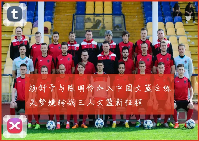 杨舒予与陈明伶加入中国女篮合练吴梦婕转战三人女篮新征程