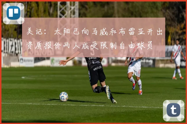 美记：太阳已向马威和布雷亚开出资质报价两人成受限制自由球员