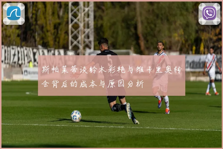 斯帕莱蒂谈铃木彩艳与维卡里奥转会背后的成本与原因分析
