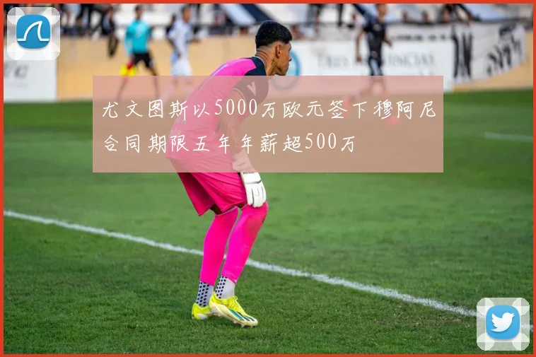 尤文图斯以5000万欧元签下穆阿尼合同期限五年年薪超500万