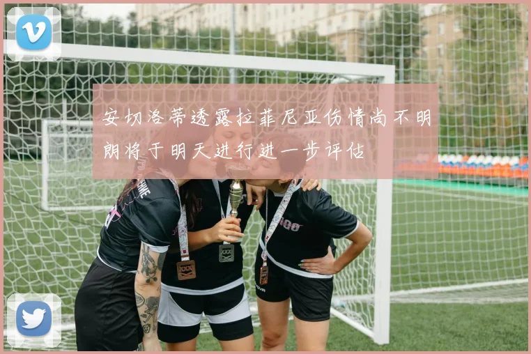 安切洛蒂透露拉菲尼亚伤情尚不明朗将于明天进行进一步评估