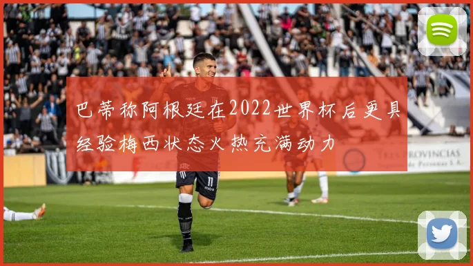 巴蒂称阿根廷在2022世界杯后更具经验梅西状态火热充满动力