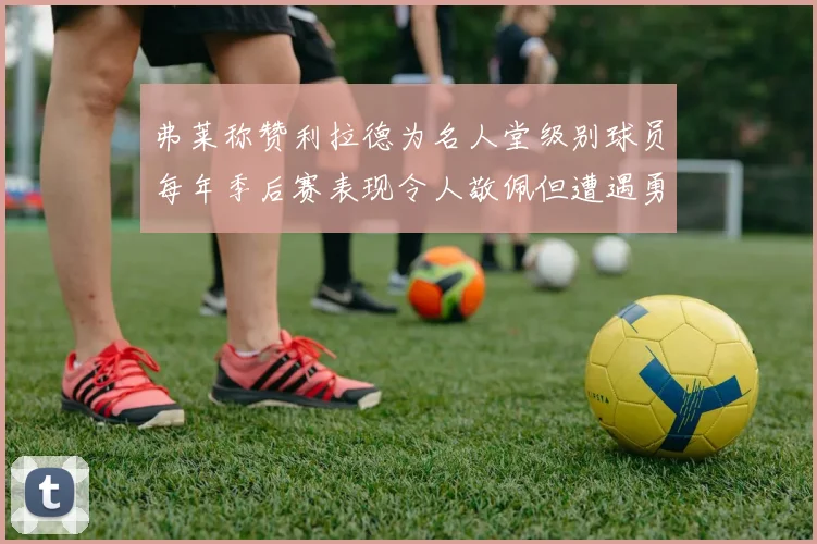 弗莱称赞利拉德为名人堂级别球员每年季后赛表现令人敬佩但遭遇勇士阻碍