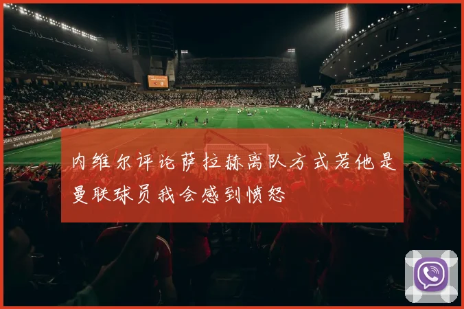内维尔评论萨拉赫离队方式若他是曼联球员我会感到愤怒