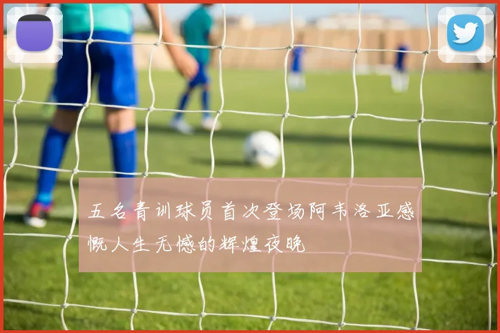 五名青训球员首次登场阿韦洛亚感慨人生无憾的辉煌夜晚