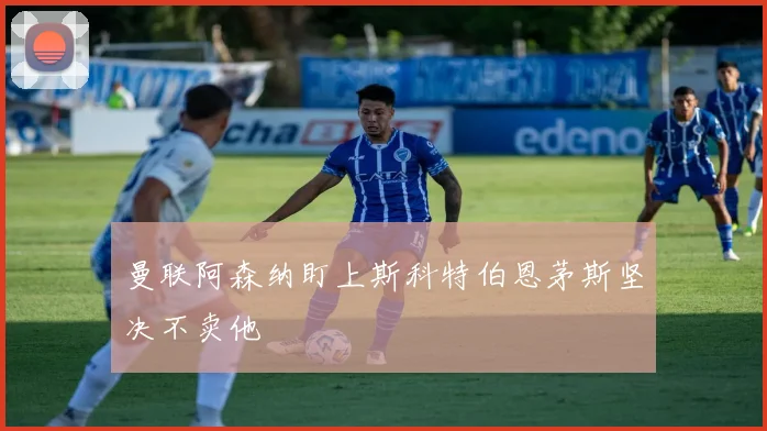 曼联阿森纳盯上斯科特伯恩茅斯坚决不卖他