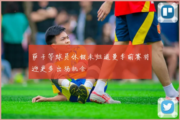 萨卡等球员休假未归道曼季前赛将迎更多出场机会