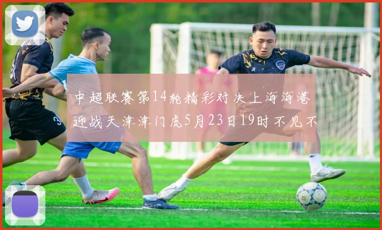 中超联赛第14轮精彩对决上海海港迎战天津津门虎5月23日19时不见不散