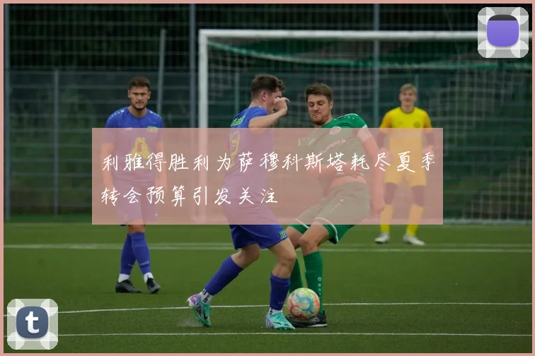 利雅得胜利为萨穆科斯塔耗尽夏季转会预算引发关注