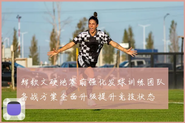 郑钦文硬地赛前强化发球训练团队备战方案全面升级提升竞技状态