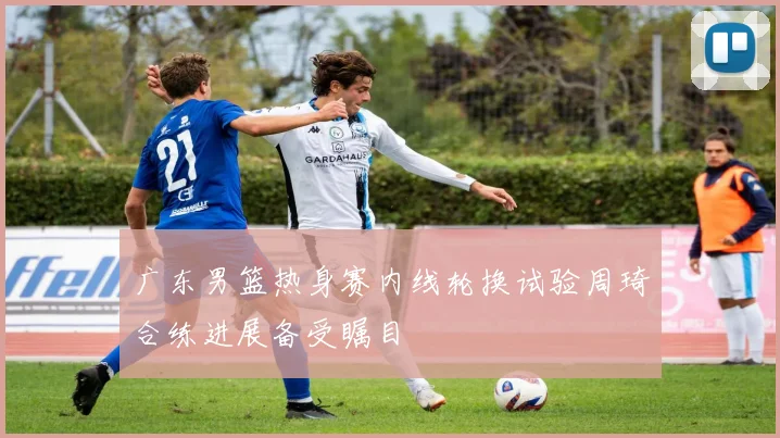 广东男篮热身赛内线轮换试验周琦合练进展备受瞩目