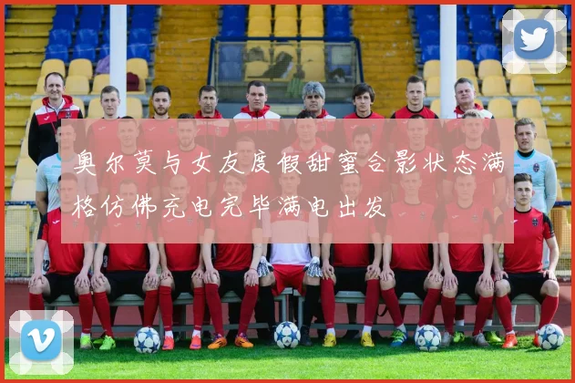 奥尔莫与女友度假甜蜜合影状态满格仿佛充电完毕满电出发