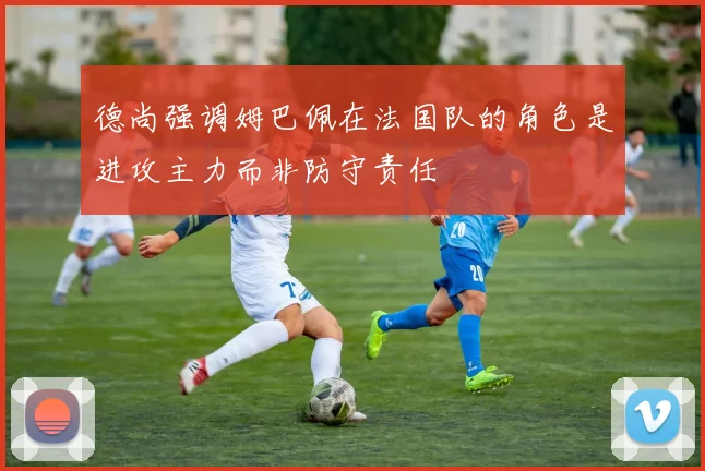 德尚强调姆巴佩在法国队的角色是进攻主力而非防守责任