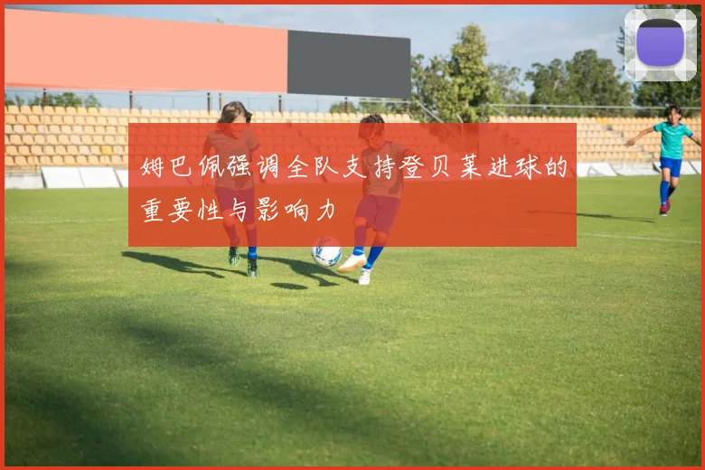 姆巴佩强调全队支持登贝莱进球的重要性与影响力