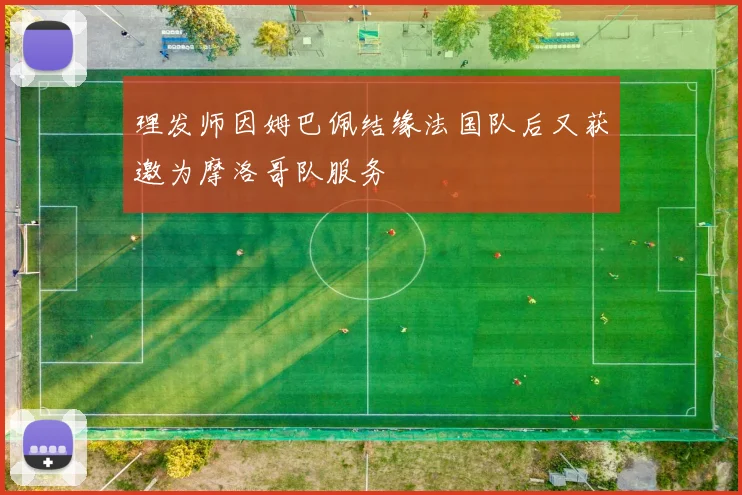 理发师因姆巴佩结缘法国队后又获邀为摩洛哥队服务