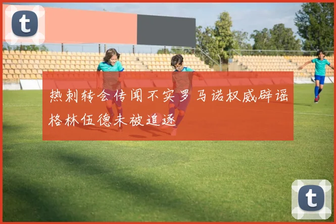 热刺转会传闻不实罗马诺权威辟谣格林伍德未被追逐