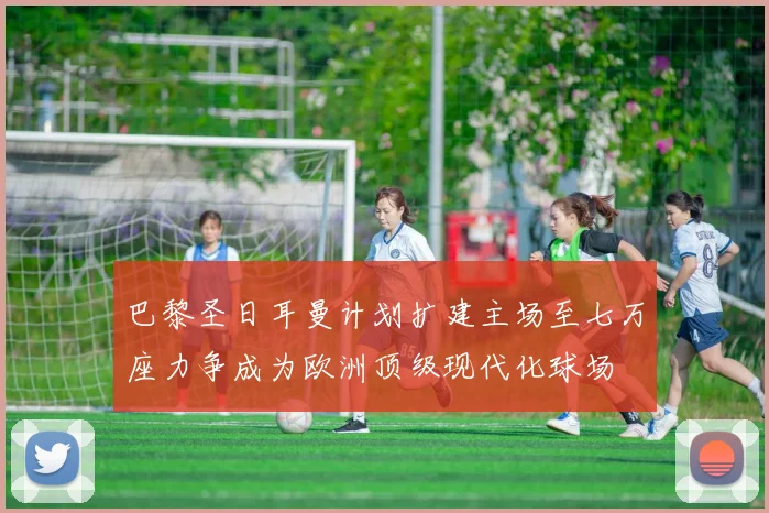 巴黎圣日耳曼计划扩建主场至七万座力争成为欧洲顶级现代化球场