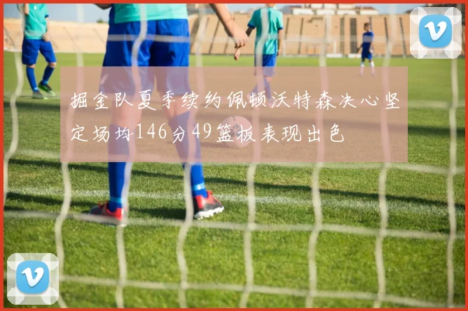 掘金队夏季续约佩顿沃特森决心坚定场均146分49篮板表现出色