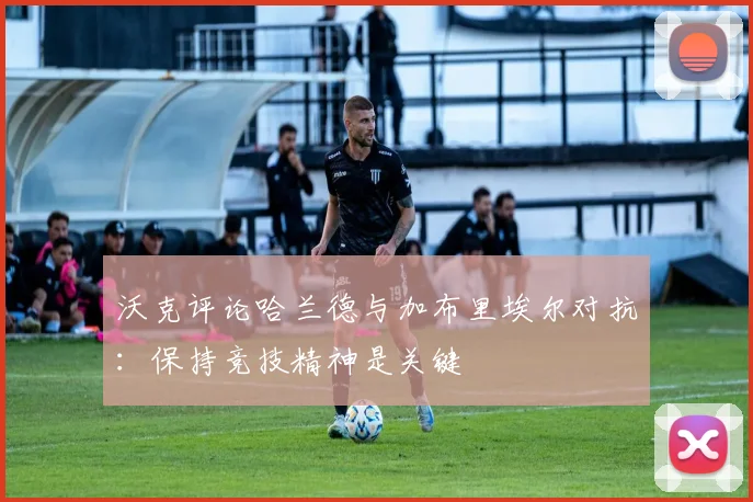 沃克评论哈兰德与加布里埃尔对抗:保持竞技精神是关键