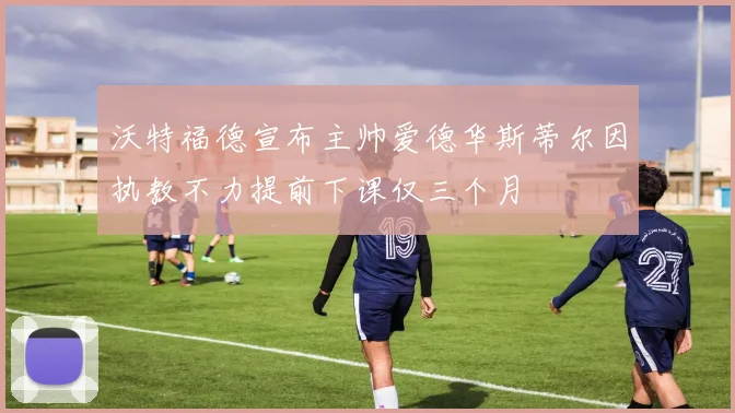 沃特福德宣布主帅爱德华斯蒂尔因执教不力提前下课仅三个月