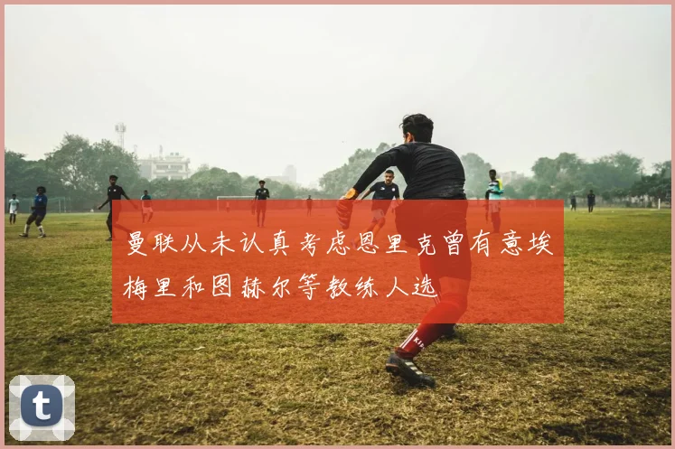 曼联从未认真考虑恩里克曾有意埃梅里和图赫尔等教练人选
