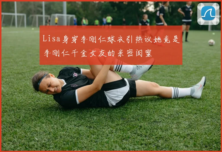 Lisa身穿李刚仁球衣引热议她竟是李刚仁千金女友的亲密闺蜜