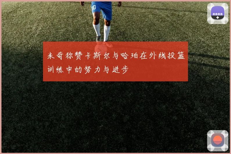米奇称赞卡斯尔与哈珀在外线投篮训练中的努力与进步