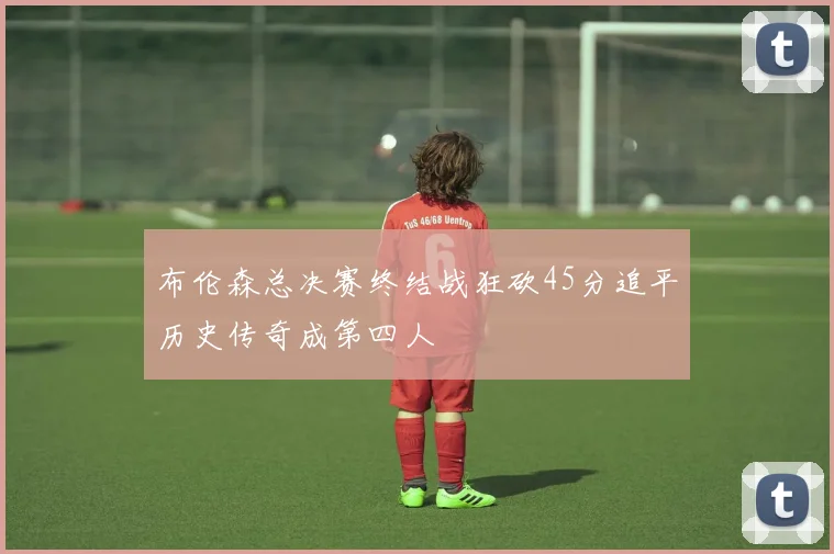 布伦森总决赛终结战狂砍45分追平历史传奇成第四人