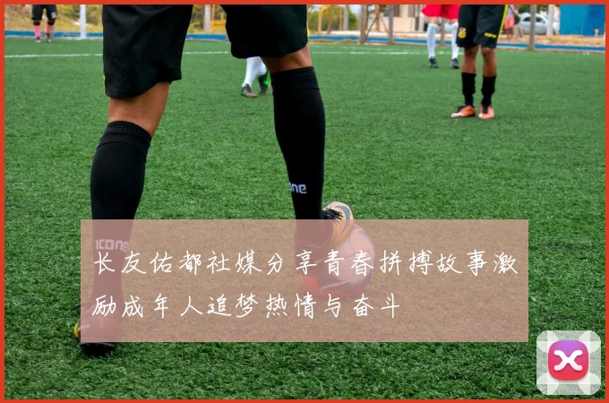 长友佑都社媒分享青春拼搏故事激励成年人追梦热情与奋斗