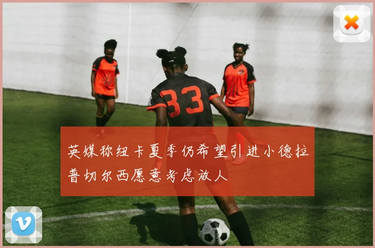 英媒称纽卡夏季仍希望引进小德拉普切尔西愿意考虑放人