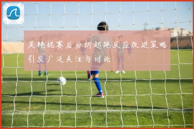 吴艳妮赛后分析起跑反应改进策略引发广泛关注与讨论