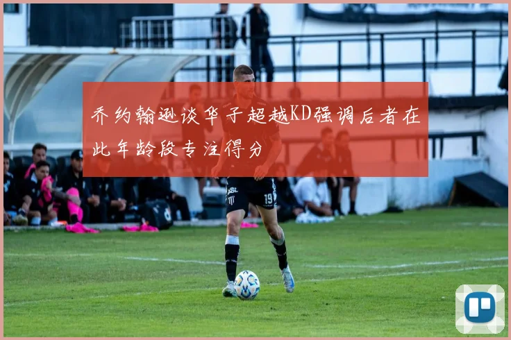 乔约翰逊谈华子超越KD强调后者在此年龄段专注得分