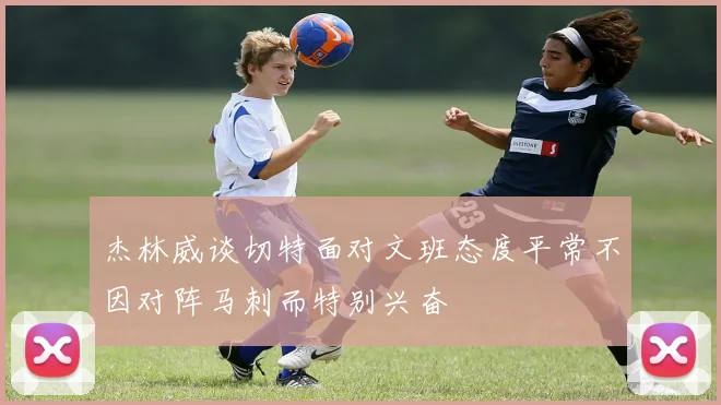 杰林威谈切特面对文班态度平常不因对阵马刺而特别兴奋