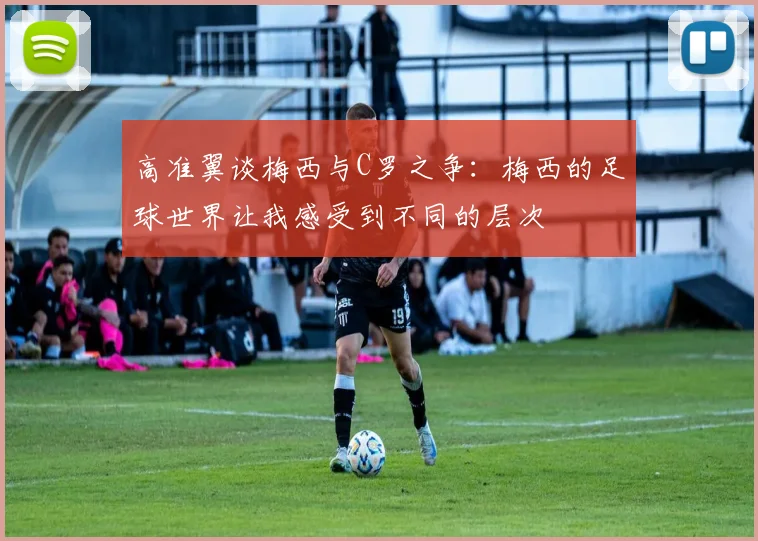 高准翼谈梅西与C罗之争：梅西的足球世界让我感受到不同的层次