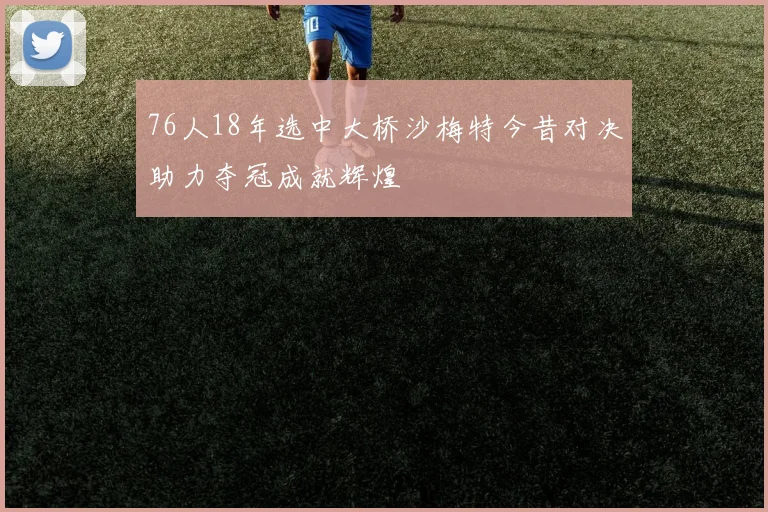 76人18年选中大桥沙梅特今昔对决助力夺冠成就辉煌