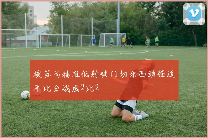 埃苏戈精准低射破门切尔西顽强追平比分战成2比2