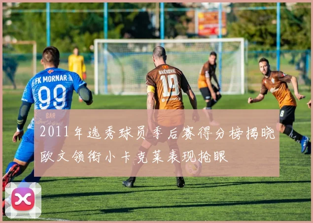 2011年选秀球员季后赛得分榜揭晓欧文领衔小卡克莱表现抢眼